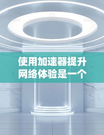 使用加速器提升网络体验是一个系统性的过程，需要按照以下步骤进行