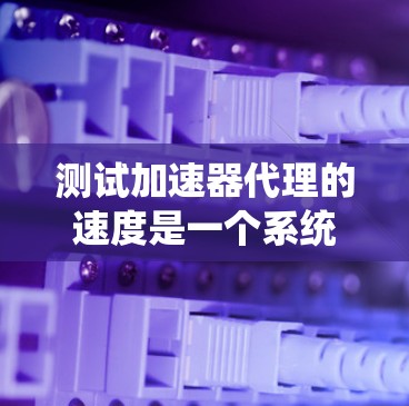 测试加速器代理的速度是一个系统性的过程，需要从多个角度入手，以确保代理在最佳状态下工作。以下是详细的步骤指南