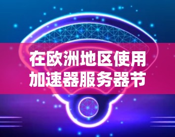 在欧洲地区使用加速器服务器节点，需要遵循以下步骤和注意事项