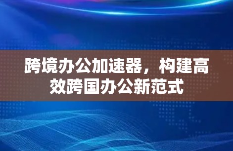 跨境办公加速器，构建高效跨国办公新范式