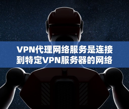 VPN代理网络服务是连接到特定VPN服务器的网络服务，帮助用户安全地进行VPN通信。以下是对该主题的详细总结