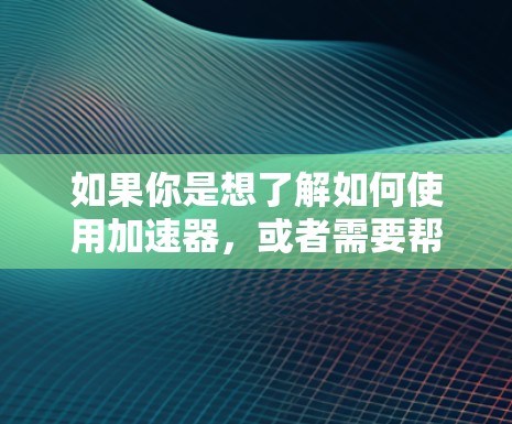 如果你是想了解如何使用加速器，或者需要帮助加速特定类型的资源（如视频、PDF、视频流、云服务等）请告诉我，我可以为你提供详细的指导和建议！