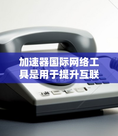 加速器国际网络工具是用于提升互联网访问速度的工具，主要分为软件加速器和第三方网站加速器两种类型。以下是详细的步骤和信息