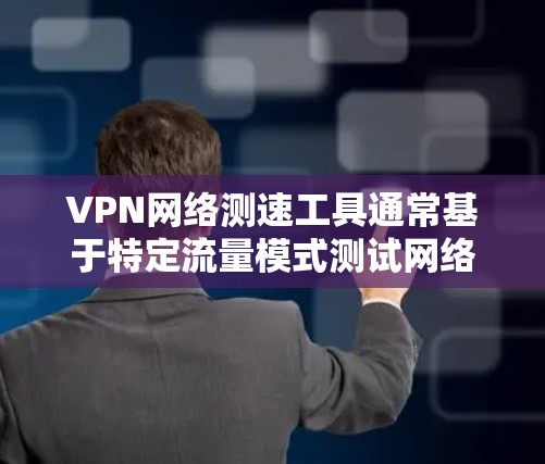 VPN网络测速工具通常基于特定流量模式测试网络速度，但可能会遇到以下问题