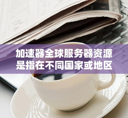 加速器全球服务器资源是指在不同国家或地区的服务器环境中加速技术活动所需的资源和配置。获取这些资源涉及多个步骤，包括访问加速吧、使用云服务、配置加速器等。以下是详细的解释