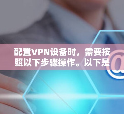 配置VPN设备时，需要按照以下步骤操作。以下是一些常用VPN设备的配置步骤，适用于点对点（P2P）端到端（E2E）设备，以及多设备连接的配置