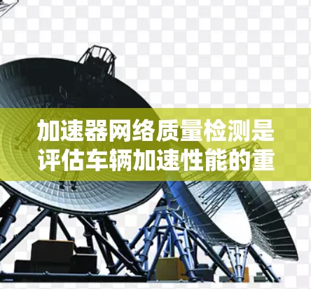 加速器网络质量检测是评估车辆加速性能的重要环节，涉及多个方面，从检测标准到检测流程的优化，都需要深入理解和应用。以下是对加速器网络质量检测的总结和建议