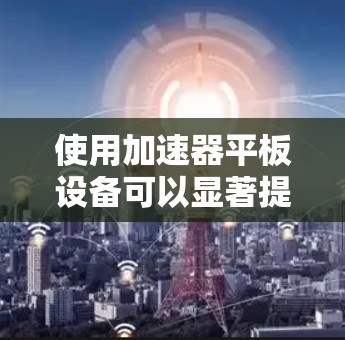 使用加速器平板设备可以显著提升工作效率，但需要综合考虑多种因素。以下是详细的步骤指南
