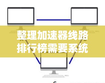 整理加速器线路排行榜需要系统地收集和分析各个排行榜的数据，了解它们的优缺点，然后根据自己的使用情况选择最适合的加速器。以下是一个详细的整理过程，涵盖主要的排行榜及其分析