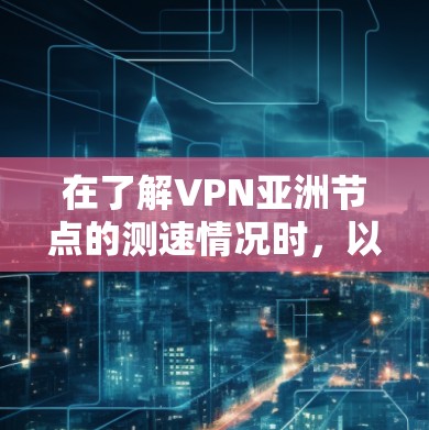 在了解VPN亚洲节点的测速情况时，以下是一些关键点和建议