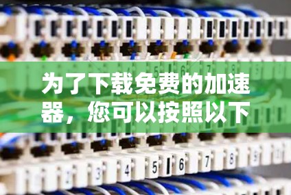 为了下载免费的加速器，您可以按照以下步骤进行选择和使用