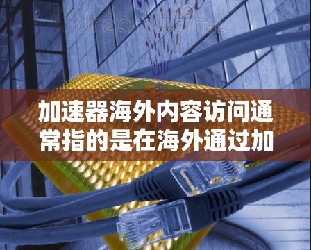 加速器海外内容访问通常指的是在海外通过加速器平台获取高品质、权威、专业的内容或信息的工具或平台。以下是一些可能的解释和相关内容