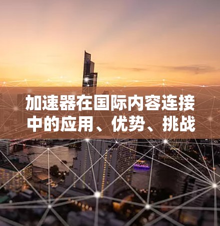 加速器在国际内容连接中的应用、优势、挑战和效果可以从以下几个方面进行深入探讨