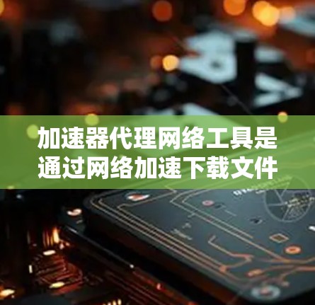 加速器代理网络工具是通过网络加速下载文件的工具，用户可以根据自己的需求选择合适的工具。以下是对这些工具的详细介绍