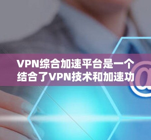VPN综合加速平台是一个结合了VPN技术和加速功能的专业工具，旨在通过网络连接加速视频流或下载文件，同时提供高效、安全的使用体验。以下是对该平台的详细分析