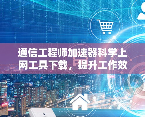 通信工程师加速器科学上网工具下载，提升工作效率的新解决方案