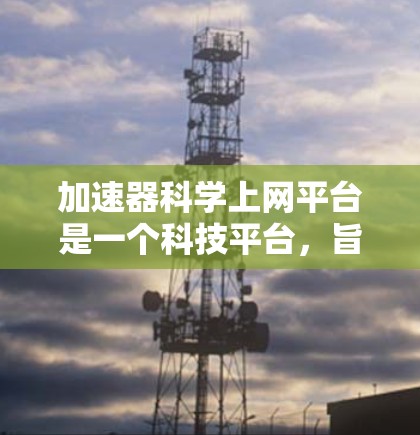 加速器科学上网平台是一个科技平台，旨在通过加速器工具和网络服务来提升用户的工作效率和生活质量。以下是关于该平台的详细信息