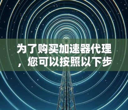 为了购买加速器代理，您可以按照以下步骤进行