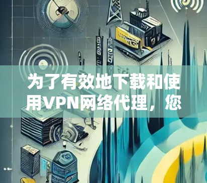 为了有效地下载和使用VPN网络代理，您可以按照以下步骤进行操作