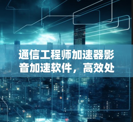 通信工程师加速器影音加速软件，高效处理海量数据，助力通信工程师高效办公