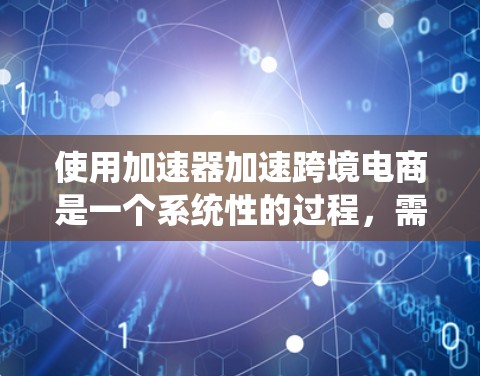 使用加速器加速跨境电商是一个系统性的过程，需要从多个方面进行理解和掌握。以下是一步步的建议