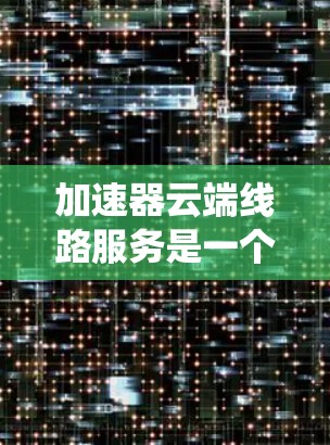 加速器云端线路服务是一个通过云端设备加速数据传输的系统，旨在提升数据传输效率。以下是该服务的详细分析