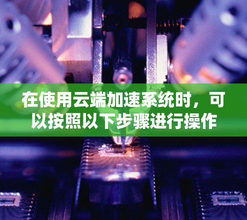 在使用云端加速系统时，可以按照以下步骤进行操作
