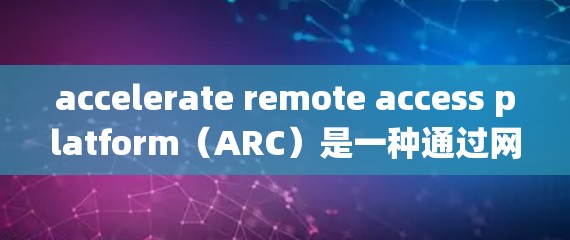accelerate remote access platform（ARC）是一种通过网络直接访问系统资源的加速器，旨在提供安全、高效和灵活的访问模式。以下是对ARC的详细总结
