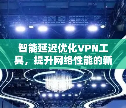 智能延迟优化VPN工具，提升网络性能的新解决方案