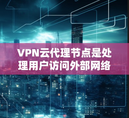 VPN云代理节点是处理用户访问外部网络请求的关键组成部分，主要涉及以下几个方面
