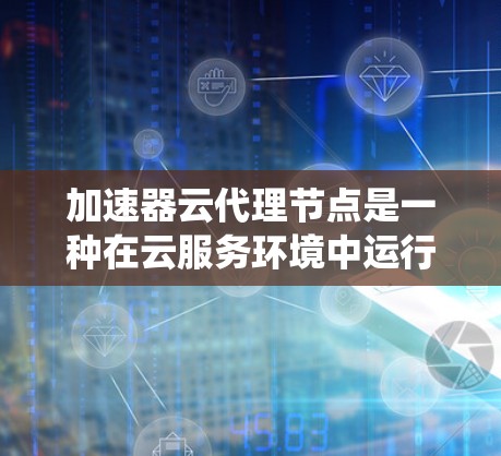 加速器云代理节点是一种在云服务环境中运行的加速器系统，用于提升任务处理速度。以下是对该概念的详细分析和总结