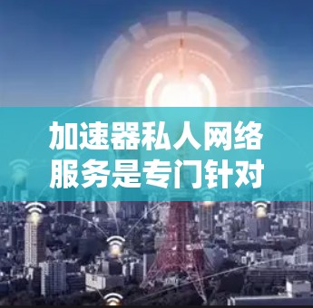 加速器私人网络服务是专门针对私人用户设计的网络加速工具，旨在提供更快、更安全的网络连接。以下是对该服务的详细介绍，结合实际使用情况和推荐选择