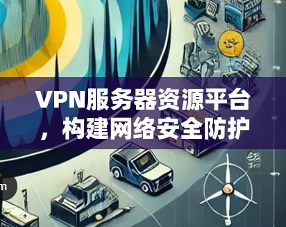 VPN服务器资源平台，构建网络安全防护体系的创新实践