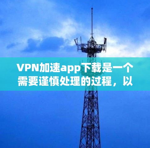 VPN加速app下载是一个需要谨慎处理的过程，以下是一步步的建议和注意事项