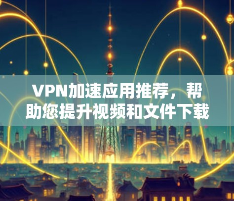 VPN加速应用推荐，帮助您提升视频和文件下载速度。以下是一些热门VPN加速应用推荐，涵盖速度、广告类型、解包、安全性和适用场景