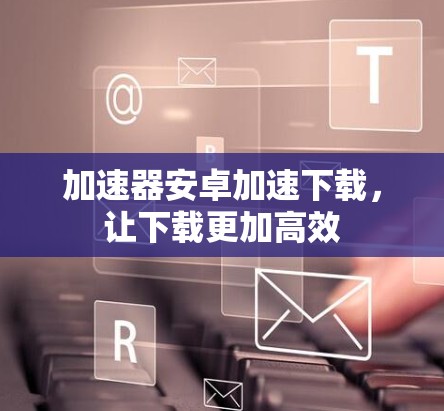 加速器安卓加速下载，让下载更加高效
