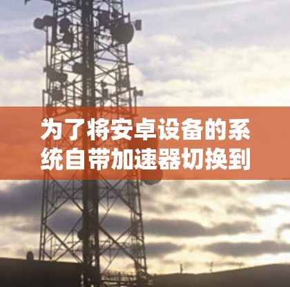 为了将安卓设备的系统自带加速器切换到系统自带的加速器，您可以按照以下步骤操作