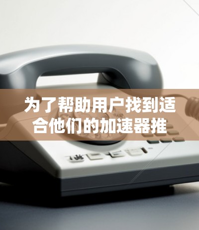 为了帮助用户找到适合他们的加速器推荐平台，我们可以按照以下步骤进行推荐
