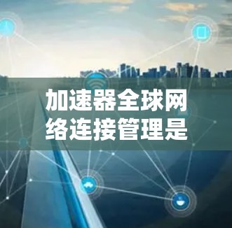 加速器全球网络连接管理是一个综合性的功能，旨在通过加速器来连接到不同国家或地区的互联网，以提高用户体验。以下是对该功能的详细说明