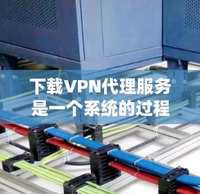 下载VPN代理服务是一个系统的过程，涉及多个步骤和注意事项，以下是一个详细的指南