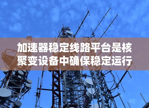 加速器稳定线路平台是核聚变设备中确保稳定运行的关键系统，涉及多个重要模块及其功能。以下是对该系统的详细总结