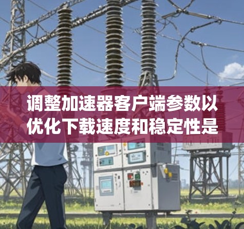 调整加速器客户端参数以优化下载速度和稳定性是一个系统性的过程，需要综合考虑多个因素。以下是一步-by-一步的解决方案
