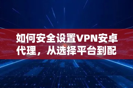 如何安全设置VPN安卓代理，从选择平台到配置指南