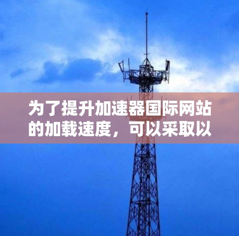 为了提升加速器国际网站的加载速度，可以采取以下步骤
