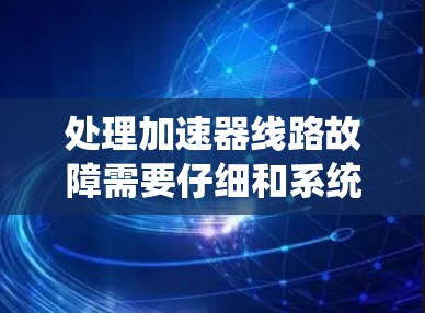 处理加速器线路故障需要仔细和系统地进行，以下是一步步的解决方案