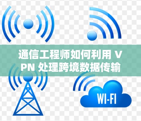 通信工程师如何利用 VPN 处理跨境数据传输