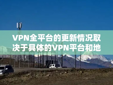 VPN全平台的更新情况取决于具体的VPN平台和地区。以下是一些可能的更新版本和情况