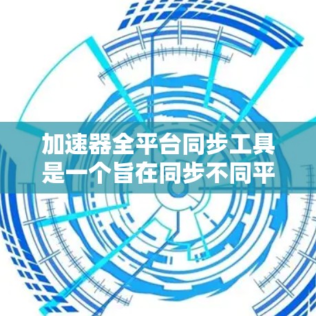 加速器全平台同步工具是一个旨在同步不同平台应用加速器的功能，旨在提高开发效率和兼容性。以下是对该工具的详细总结