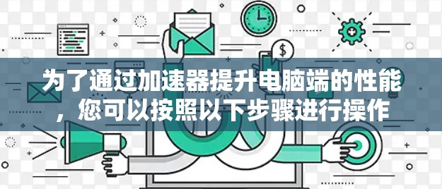 为了通过加速器提升电脑端的性能，您可以按照以下步骤进行操作