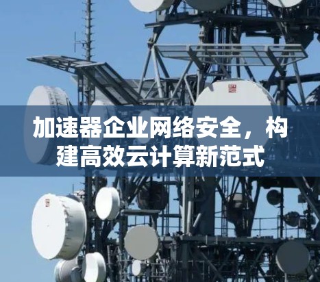 加速器企业网络安全,构建高效云计算新范式 加速器企业网络安全,构建高效云计算新范式